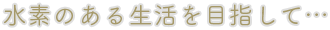 水素のある生活を目指して…