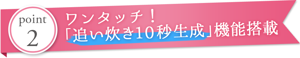 ワンタッチ！「追い焚き10秒生成」機能搭載